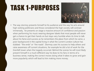 TASK 1-PURPOSES
• The way stormzy presents himself to his audience and the way he acts around
high ranking politicians and those considered the high society will contrast
immensely, he presents on stage a massive amount of confidence and passion
when performing his music wearing designer labels that most people will never
get a chance to get their hands on but stays very humble when its time to talk
about his fame and success as he remembers the place from which he came, a
poor background in the capital living in what the current London culture has
dubbed “the ends” or “the roads”. Stormzy uses his success to help others and
raise awareness off current situations, for example he did a lot of work for the
Grenfell tower when the tragedy occurred. Behind the scenes he will most likely
present himself in a much different way he does to his fans in terms of a
business sense, making the correct moves doing what it takes to grow and gain
more popularity which will lead to him making more money.
 