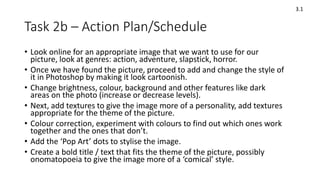 Task 2b – Action Plan/Schedule
3.1
• Look online for an appropriate image that we want to use for our
picture, look at genres: action, adventure, slapstick, horror.
• Once we have found the picture, proceed to add and change the style of
it in Photoshop by making it look cartoonish.
• Change brightness, colour, background and other features like dark
areas on the photo (increase or decrease levels).
• Next, add textures to give the image more of a personality, add textures
appropriate for the theme of the picture.
• Colour correction, experiment with colours to find out which ones work
together and the ones that don’t.
• Add the ‘Pop Art’ dots to stylise the image.
• Create a bold title / text that fits the theme of the picture, possibly
onomatopoeia to give the image more of a ‘comical’ style.
 