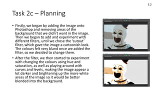 Task 2c – Planning
• Firstly, we began by adding the image onto
Photoshop and removing areas of the
background that we didn’t want in the image.
Then we began to add and experiment with
different filters, until we chose the ‘cutout’
filter, which gave the image a cartoonish look.
The colours felt very bland once we added the
filter, so we decided to change them.
• After the filter, we then started to experiment
with changing the colours using hue and
saturation, as well as playing around with
curves and levels, making the image appear a
lot darker and brightening up the more white
areas of the image so it would be better
blended into the background.
3.2
 