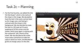 Task 2c – Planning
3.2
• For the final touches, we added the title
‘Art the Clown!’ which is the name of
the clown in the image. We decided to
have the text in the same comical style
as the images was, and having it
contrast with the stripes in the
background. We also decided to make
the text in a 3D style as if it were
popping out of the screen and the
viewer, which once again is sticking with
the cartoonish ‘silly’ theme of the
clown. We also decided to do a little
more colour correction to make the
colours stand out more, and decided to
go for an orange colour on the title.
 