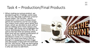 Task 4 – Production/Final Products
• When making our group product, we
decided to go for a ‘joking’, comic style
for the art. We took a still from a horror
movie called ‘The Terrifier’ which
showcased a very iconic creepy clown
which we wanted to use for our image.
The clowns main colour were white and
black, which we decided to stick with as
well as adding some more colours into
the image. We chose red to highlight the
horror and bloody theme of the film, as
well as the fact that we believe white,
black and red are a good combination of
colours. As for the text / title, we
decided to create it in a comical style,
and at the same time have it feel as
though it is popping out of the image.
The red stripes a long with the bold text
fits the ‘silly horror’ style we were going
for, as represented by the clown, which
is why we close to add them.
3.2
3.4
 