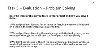 Task 5 – Evaluation – Problem Solving
• Describe three problems you faced in your project and how you solved
these
• 1 We had problems looking for an image at first, but when we all decided
on a theme, the right image was easier to find.
• 2 We had problems blending the main image with the background, so we
went back through the image and cut / cropped it more precisely.
• 3 We didn’t like sticking with just the colour theme of black and white, so
we decided to experiment with colours and found that red also worked
really well with the image.
3.3
 