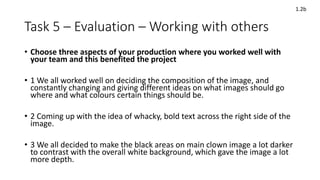 Task 5 – Evaluation – Working with others
• Choose three aspects of your production where you worked well with
your team and this benefited the project
• 1 We all worked well on deciding the composition of the image, and
constantly changing and giving different ideas on what images should go
where and what colours certain things should be.
• 2 Coming up with the idea of whacky, bold text across the right side of the
image.
• 3 We all decided to make the black areas on main clown image a lot darker
to contrast with the overall white background, which gave the image a lot
more depth.
1.2b
 
