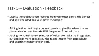 Task 5 – Evaluation - Feedback
• Discuss the feedback you received from your tutor during the project
and how you used this to improve the project
• Adding text to the image / onomatopoeia to give the artwork more
personalisation and to make it fit the genre of pop art more.
• Adding a whole different selection of colours to make the image stand
out and look more appealing. Also taking images from pop culture
and adapting them into your work.
3.5
 