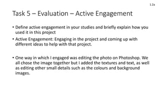 Task 5 – Evaluation – Active Engagement
• Define active engagement in your studies and briefly explain how you
used it in this project
• Active Engagement: Engaging in the project and coming up with
different ideas to help with that project.
• One way in which I engaged was editing the photo on Photoshop. We
all chose the image together but I added the textures and text, as well
as editing other small details such as the colours and background
images.
1.2a
 