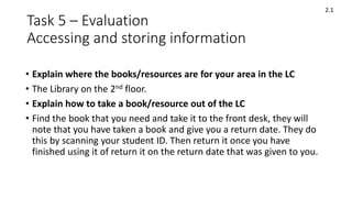 Task 5 – Evaluation
Accessing and storing information
• Explain where the books/resources are for your area in the LC
• The Library on the 2nd floor.
• Explain how to take a book/resource out of the LC
• Find the book that you need and take it to the front desk, they will
note that you have taken a book and give you a return date. They do
this by scanning your student ID. Then return it once you have
finished using it of return it on the return date that was given to you.
2.1
 