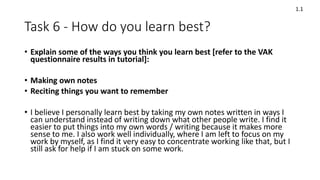 Task 6 - How do you learn best?
• Explain some of the ways you think you learn best [refer to the VAK
questionnaire results in tutorial]:
• Making own notes
• Reciting things you want to remember
• I believe I personally learn best by taking my own notes written in ways I
can understand instead of writing down what other people write. I find it
easier to put things into my own words / writing because it makes more
sense to me. I also work well individually, where I am left to focus on my
work by myself, as I find it very easy to concentrate working like that, but I
still ask for help if I am stuck on some work.
1.1
 