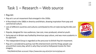 Task 1 – Research – Web source
• Pop Art
• Pop art is an art movement that emerged in the 1950s.
• It flourished in the 1960s in America and Britain, drawing inspiration from pop and
commercial culture.
• Lots of different countries and cultures contributed to the art style during the 60s and
70s.
• Popular, designed for mas audiences, low cost, mass produced, aimed at youth.
• Early pop art in Britain was fuelled by American pop culture, and was more academic in
its approach.
• The Independent Group is regarded as the precursor to British Pop Art movement.
• Pop art is considered to portray real life entertainment and the things people saw
around them every day, which is why they turned to Hollywood movies for their
imagery.
Title/Weblink/Date accessed: https://www.tate.org.uk/art/art-terms/p/pop-art
2.2
2.3
 