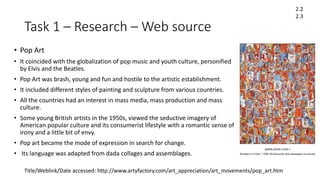 Task 1 – Research – Web source
• Pop Art
• It coincided with the globalization of pop music and youth culture, personified
by Elvis and the Beatles.
• Pop Art was brash, young and fun and hostile to the artistic establishment.
• It included different styles of painting and sculpture from various countries.
• All the countries had an interest in mass media, mass production and mass
culture.
• Some young British artists in the 1950s, viewed the seductive imagery of
American popular culture and its consumerist lifestyle with a romantic sense of
irony and a little bit of envy.
• Pop art became the mode of expression in search for change.
• Its language was adapted from dada collages and assemblages.
2.2
2.3
Title/Weblink/Date accessed: http://www.artyfactory.com/art_appreciation/art_movements/pop_art.htm
 