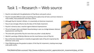 Task 1 – Research – Web source
• Pop Art coincided with the globalization of Pop Music and youth culture.
• Pop Art included different styles of painting and sculpture but all had a common interest in
mass-media, mass-production and mass-culture.
• Although Pop Art started in Britain, it is essentially an American movement.
• Pop art was strongly influence by the ideas of the Dada movement.
• Pop Art in America was a reaction against Abstract Expressionism.
• The art of Jasper Johns and Robert Rauschenberg is seen as a bridge between Abstract
Expressionism and Pop Art.
• The artist who personifies Pop Art more than any other is Andy Warhol.
• Warhol's paintings of Marilyn Monroe are the most famous icons of Pop Art.
• Roy Lichtenstein developed an instantly recognizable style of Pop Art inspired by the
American comic strip.
• Claes Oldenburg was the greatest sculptor of the Pop Art movement, creating many large
scale public works.
2.2
2.3
Title/Weblink/Date accessed: http://www.artyfactory.com/art_appreciation/art_movements/pop_art.htm
 