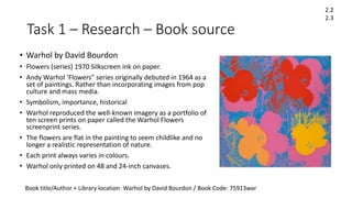 Task 1 – Research – Book source
• Warhol by David Bourdon
• Flowers (series) 1970 Silkscreen ink on paper.
• Andy Warhol ‘Flowers” series originally debuted in 1964 as a
set of paintings. Rather than incorporating images from pop
culture and mass media.
• Symbolism, importance, historical
• Warhol reproduced the well-known imagery as a portfolio of
ten screen prints on paper called the Warhol Flowers
screenprint series.
• The flowers are flat in the painting to seem childlike and no
longer a realistic representation of nature.
• Each print always varies in colours.
• Warhol only printed on 48 and 24-inch canvases.
Book title/Author + Library location: Warhol by David Bourdon / Book Code: 75913war
2.2
2.3
 