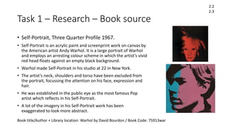 Task 1 – Research – Book source
• Self-Portrait, Three Quarter Profile 1967.
• Self-Portrait is an acrylic paint and screenprint work on canvas by
the American artist Andy Warhol. It is a large portrait of Warhol
and employs an arresting colour scheme in which the artist’s vivid
red head floats against an empty black background.
• Warhol made Self-Portrait in his studio at 22 in New York.
• The artist’s neck, shoulders and torso have been excluded from
the portrait, focussing the attention on his face, expression and
hair.
• He was established in the public eye as the most famous Pop
artist which reflects in his Self-Portrait.
• A lot of the imagery in his Self-Portrait work has been
exaggerated to look more abstract.
2.2
2.3
Book title/Author + Library location: Warhol by David Bourdon / Book Code: 75913war
 