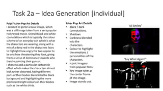 Task 2a – Idea Generation [individual]
Pulp Fiction Pop Art Details
I decided to go for a basic image, which
was a still image taken from a very popular
Hollywood movie. Overall black and white
connotations which is typically the colour
scheme of an everyday suit which is what
the characters are wearing, along with a
mix of a deep red in the characters faces
to highlight how angry the two appear to
be and how threatening they look, giving
them a sense of dominance towards who
they’re pointing their guns at.
I chose to add a particular cartoonish
effect which makes the characters almost
look rather distorted, having different
parts of their bodies blend into the black
background and highlighting the more
prominent bright colours on their bodies
such as the white shirts.
Joker Pop Art Details
• Black / dark
connotations.
• Shadows
• Darkness blended
into the
characters.
• Colour to highlight
the emotions /
personalities of the
characters.
• Iconic imagery
from popular films.
• Key image takes p
the center frame
of the image.
• Image stands out.
‘All Smiles’
‘Say What Again!”
 