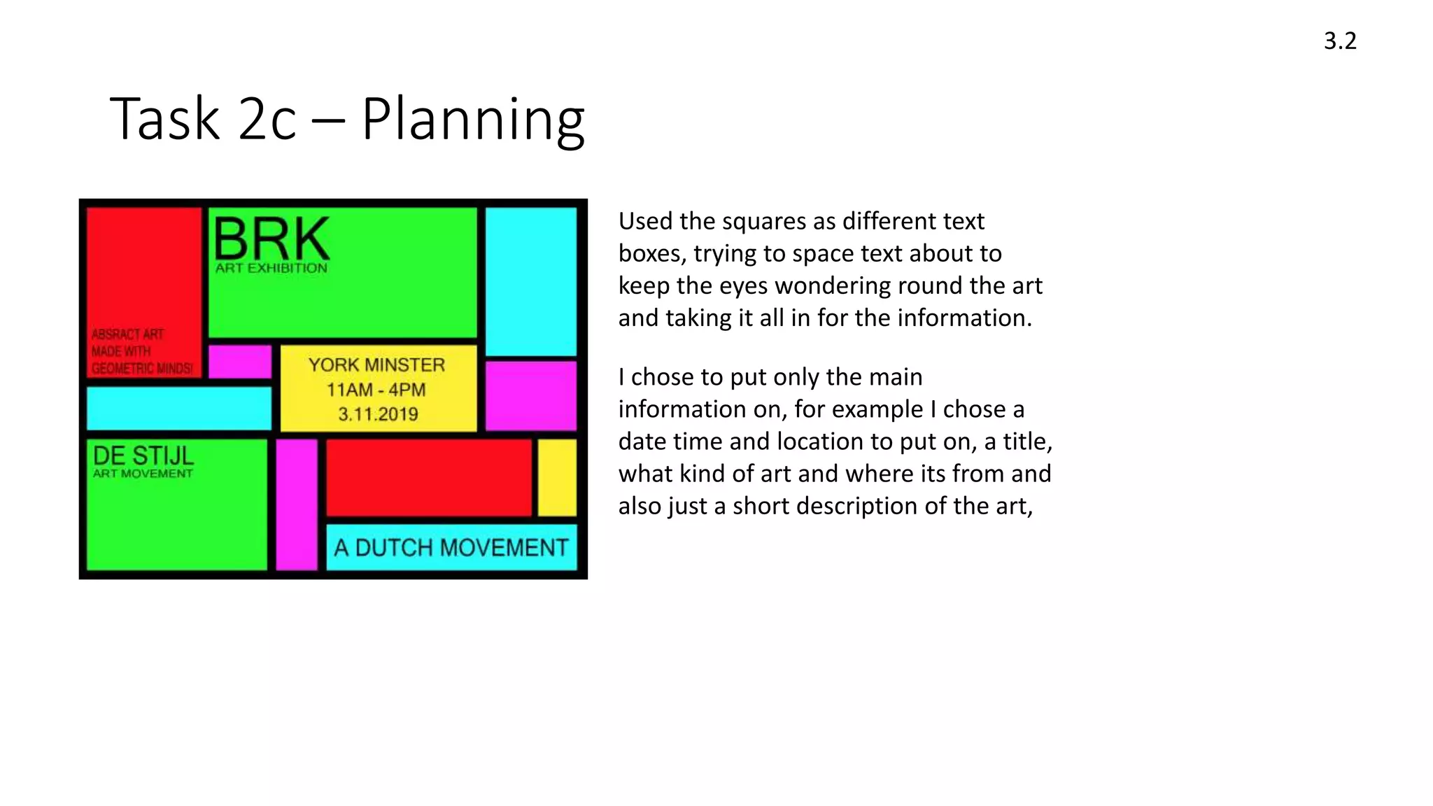 Task 2c – Planning
3.2
Used the squares as different text
boxes, trying to space text about to
keep the eyes wondering round the art
and taking it all in for the information.
I chose to put only the main
information on, for example I chose a
date time and location to put on, a title,
what kind of art and where its from and
also just a short description of the art,
 