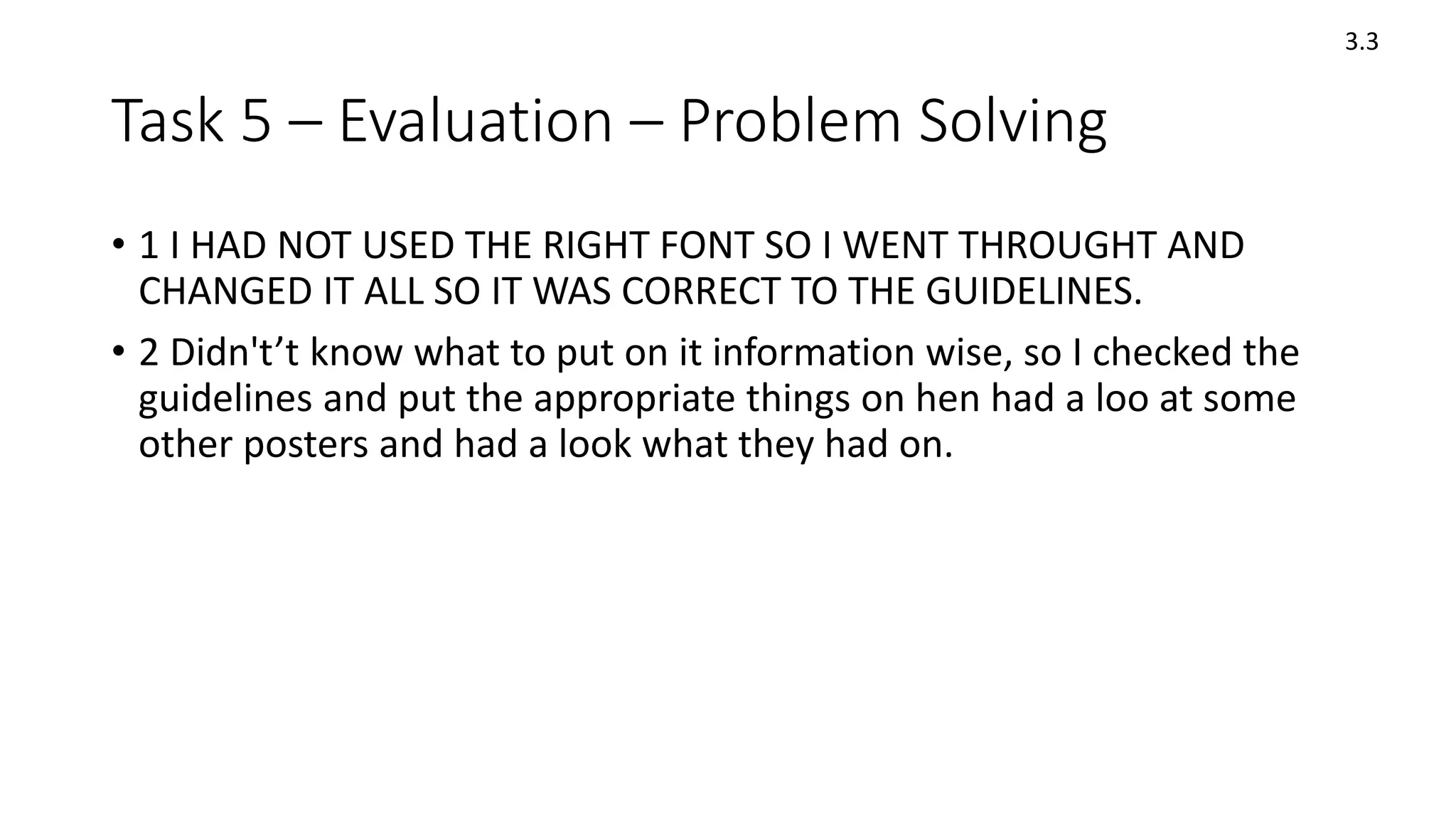 Task 5 – Evaluation – Problem Solving
• 1 I HAD NOT USED THE RIGHT FONT SO I WENT THROUGHT AND
CHANGED IT ALL SO IT WAS CORRECT TO THE GUIDELINES.
• 2 Didn't’t know what to put on it information wise, so I checked the
guidelines and put the appropriate things on hen had a loo at some
other posters and had a look what they had on.
3.3
 