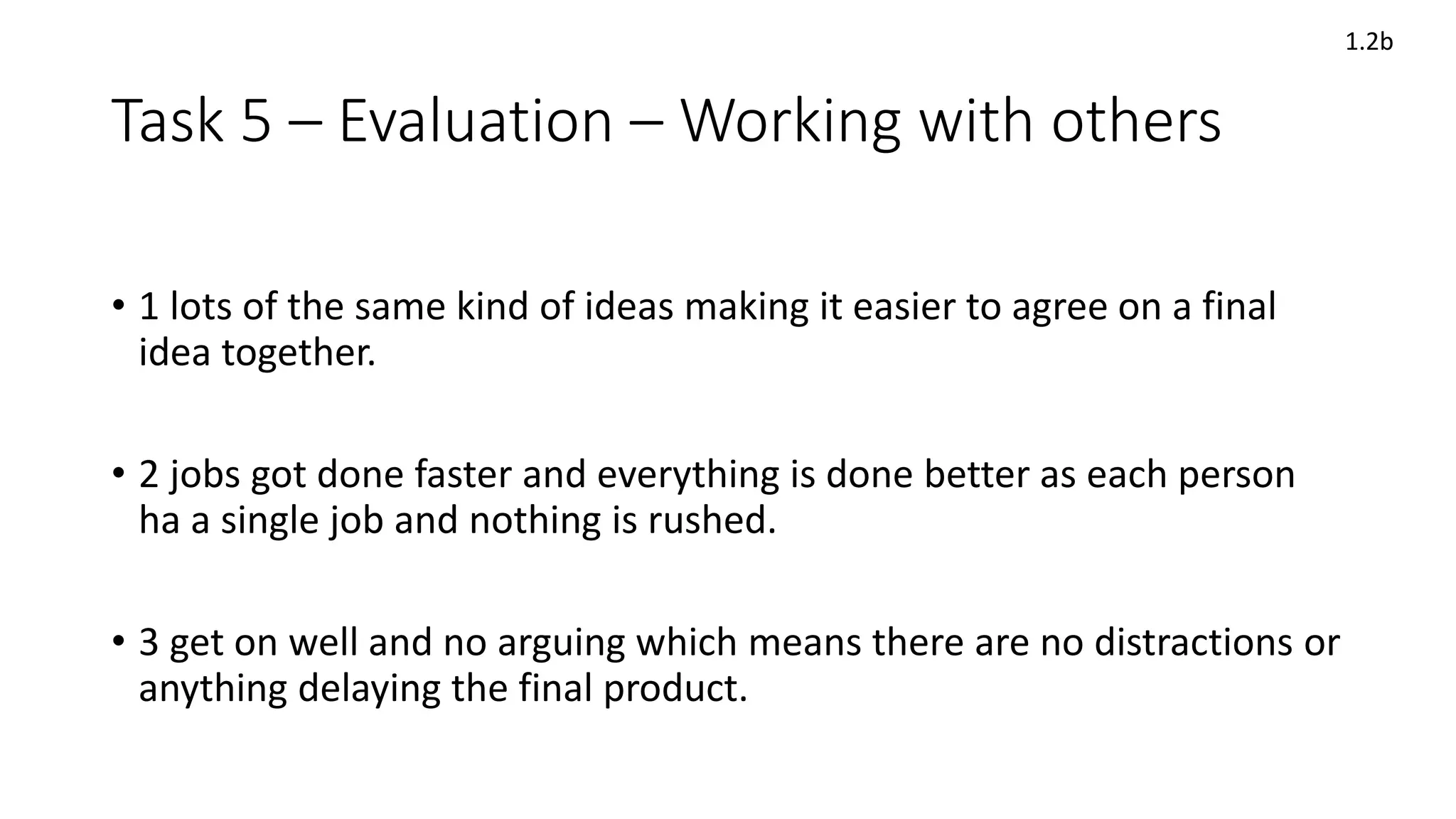 Task 5 – Evaluation – Working with others
• 1 lots of the same kind of ideas making it easier to agree on a final
idea together.
• 2 jobs got done faster and everything is done better as each person
ha a single job and nothing is rushed.
• 3 get on well and no arguing which means there are no distractions or
anything delaying the final product.
1.2b
 