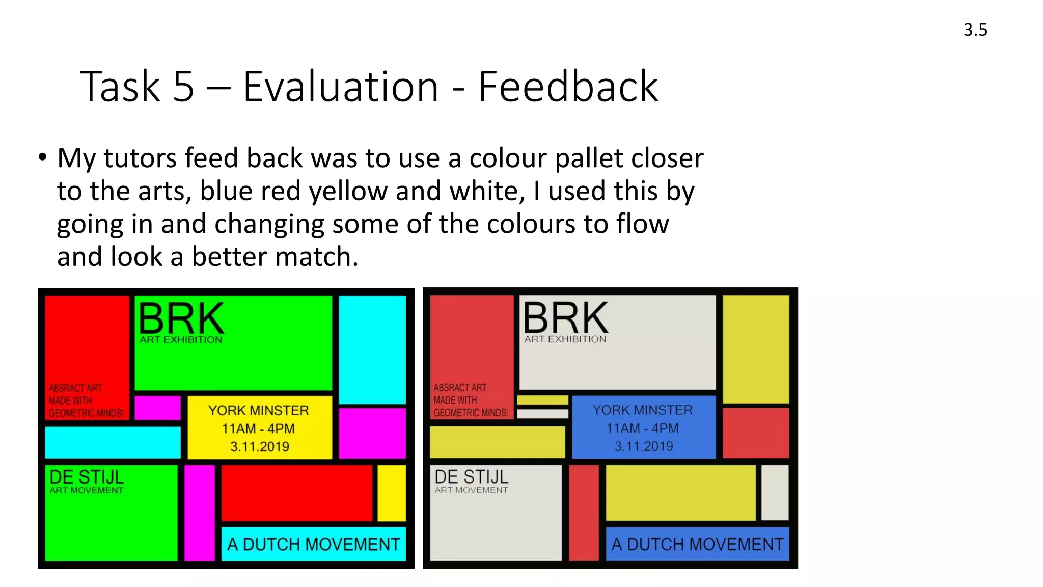 Task 5 – Evaluation - Feedback
• My tutors feed back was to use a colour pallet closer
to the arts, blue red yellow and white, I used this by
going in and changing some of the colours to flow
and look a better match.
3.5
 