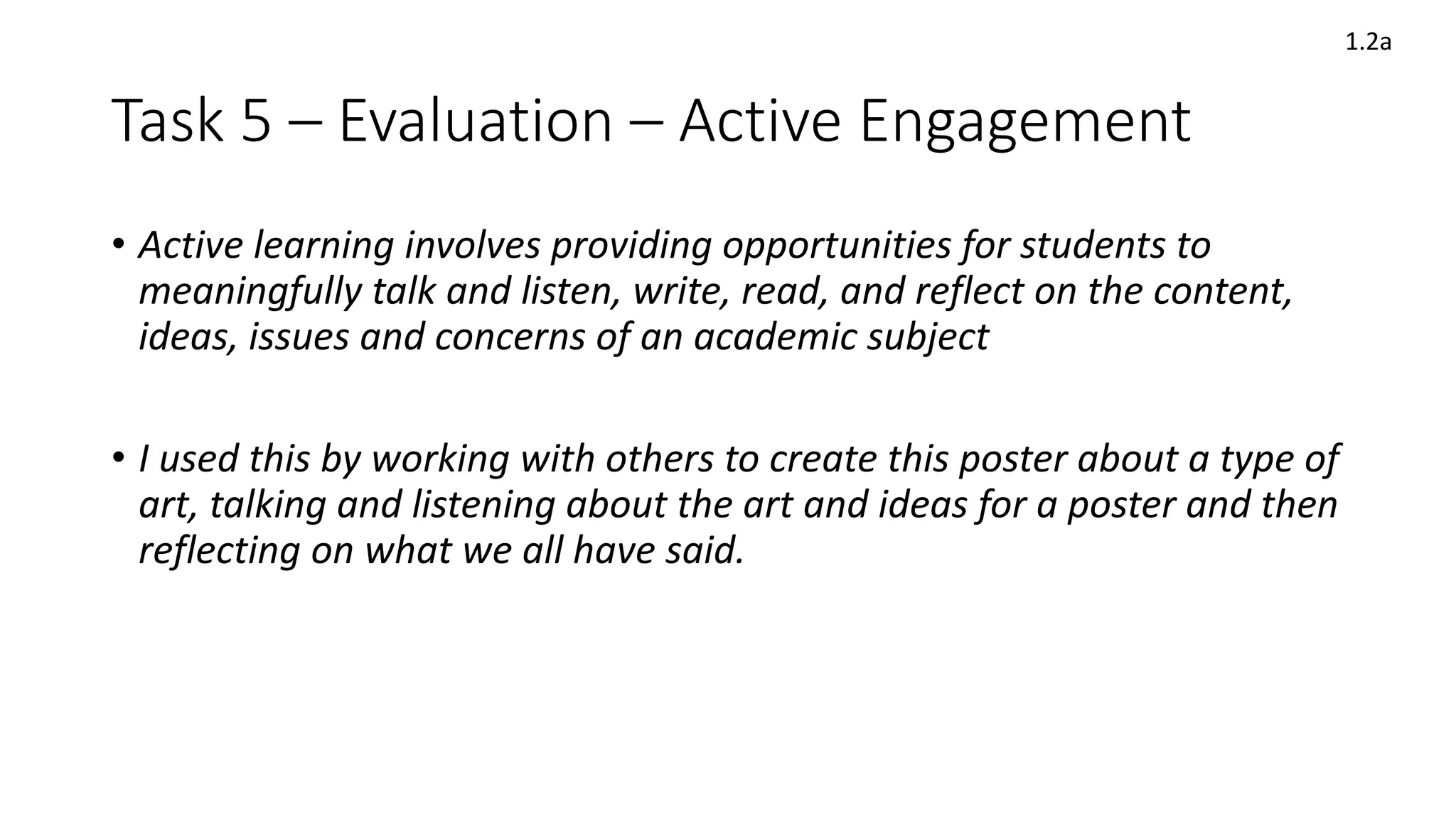 Task 5 – Evaluation – Active Engagement
• Active learning involves providing opportunities for students to
meaningfully talk and listen, write, read, and reflect on the content,
ideas, issues and concerns of an academic subject
• I used this by working with others to create this poster about a type of
art, talking and listening about the art and ideas for a poster and then
reflecting on what we all have said.
1.2a
 