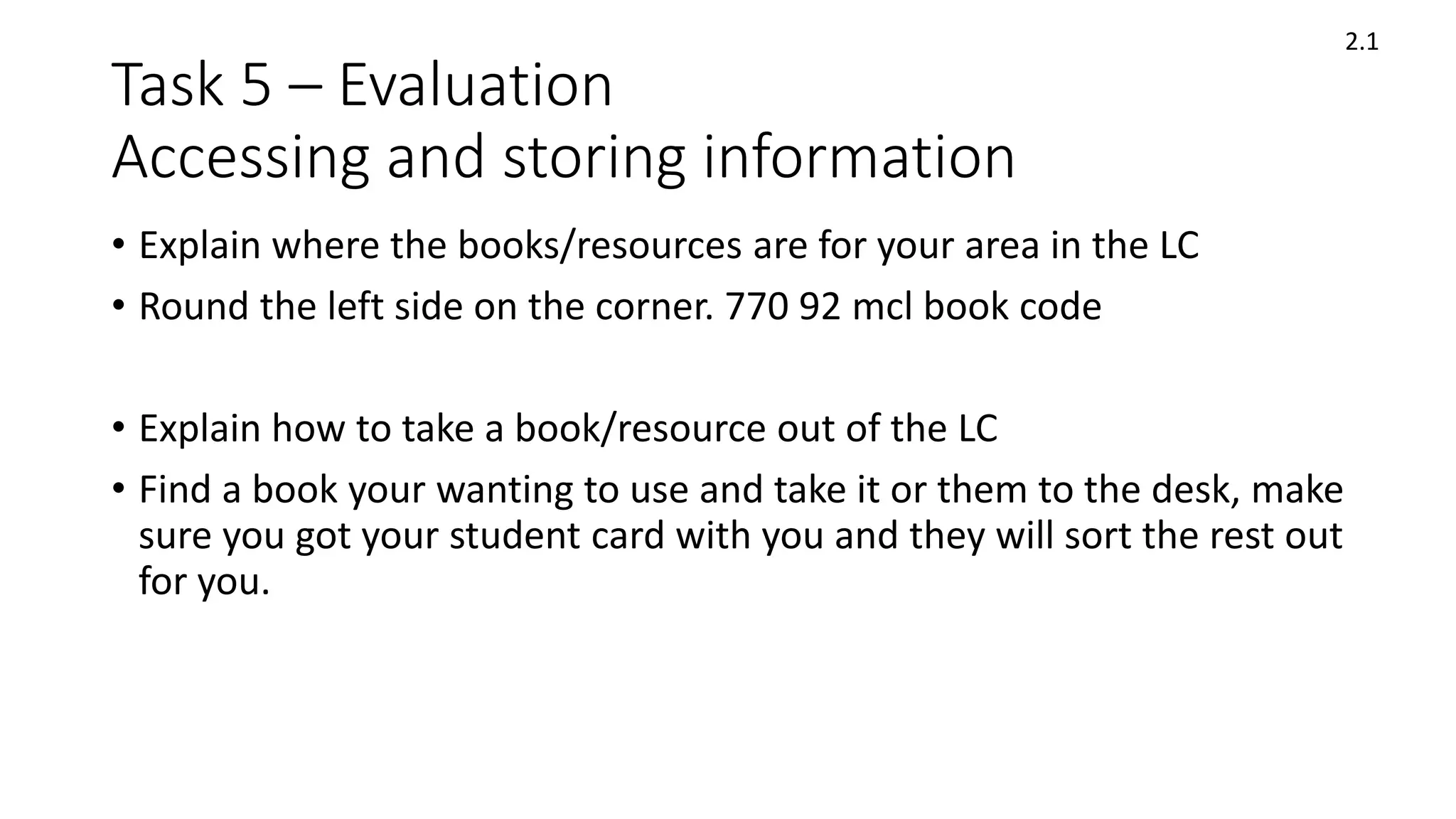 Task 5 – Evaluation
Accessing and storing information
• Explain where the books/resources are for your area in the LC
• Round the left side on the corner. 770 92 mcl book code
• Explain how to take a book/resource out of the LC
• Find a book your wanting to use and take it or them to the desk, make
sure you got your student card with you and they will sort the rest out
for you.
2.1
 