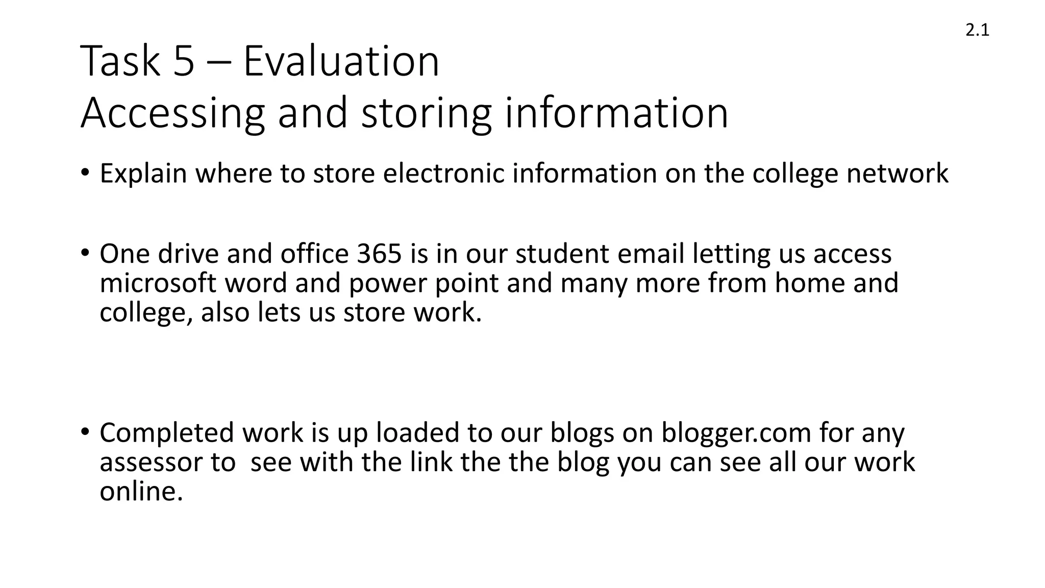Task 5 – Evaluation
Accessing and storing information
• Explain where to store electronic information on the college network
• One drive and office 365 is in our student email letting us access
microsoft word and power point and many more from home and
college, also lets us store work.
• Completed work is up loaded to our blogs on blogger.com for any
assessor to see with the link the the blog you can see all our work
online.
2.1
 