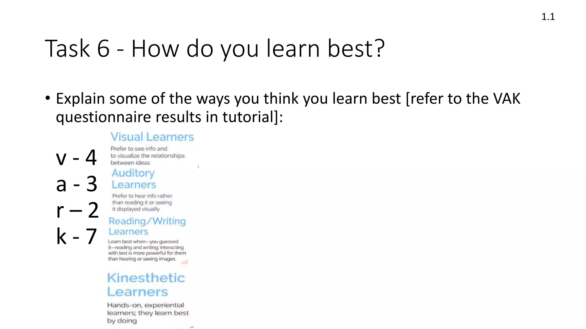 Task 6 - How do you learn best?
• Explain some of the ways you think you learn best [refer to the VAK
questionnaire results in tutorial]:
v - 4
a - 3
r – 2
k - 7
1.1
 