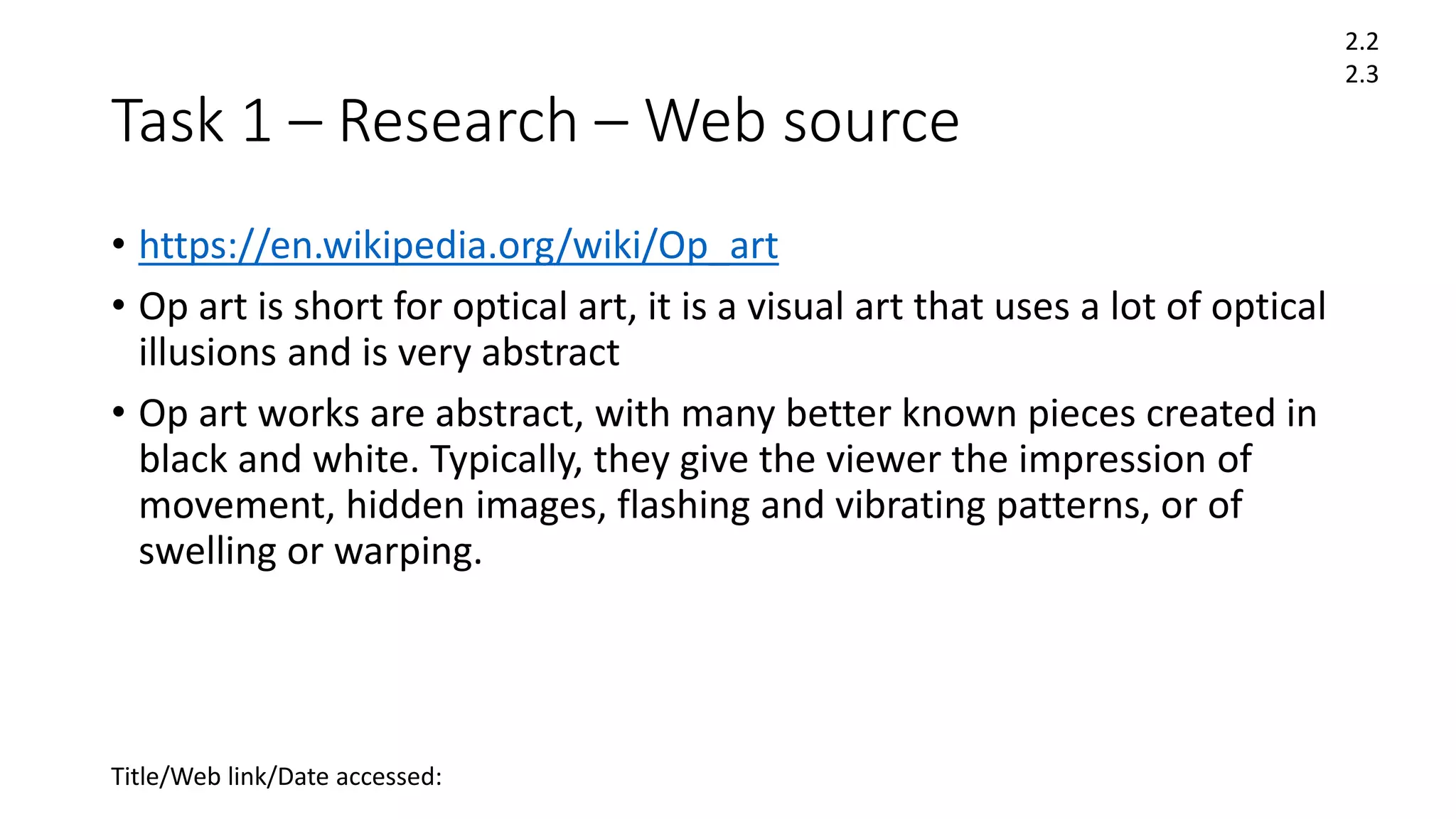 Task 1 – Research – Web source
• https://en.wikipedia.org/wiki/Op_art
• Op art is short for optical art, it is a visual art that uses a lot of optical
illusions and is very abstract
• Op art works are abstract, with many better known pieces created in
black and white. Typically, they give the viewer the impression of
movement, hidden images, flashing and vibrating patterns, or of
swelling or warping.
Title/Web link/Date accessed:
2.2
2.3
 