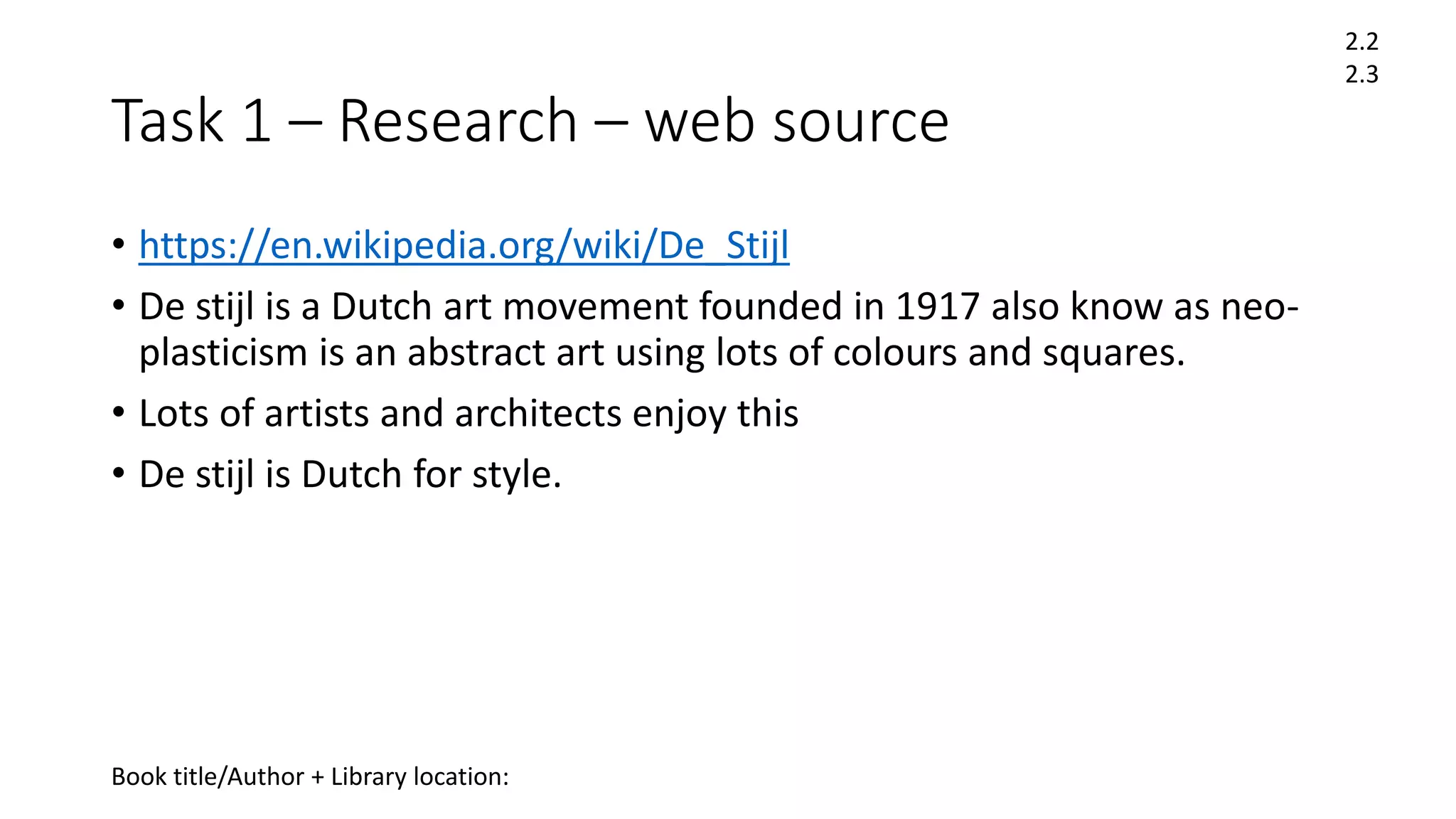 Task 1 – Research – web source
• https://en.wikipedia.org/wiki/De_Stijl
• De stijl is a Dutch art movement founded in 1917 also know as neo-
plasticism is an abstract art using lots of colours and squares.
• Lots of artists and architects enjoy this
• De stijl is Dutch for style.
2.2
2.3
Book title/Author + Library location:
 