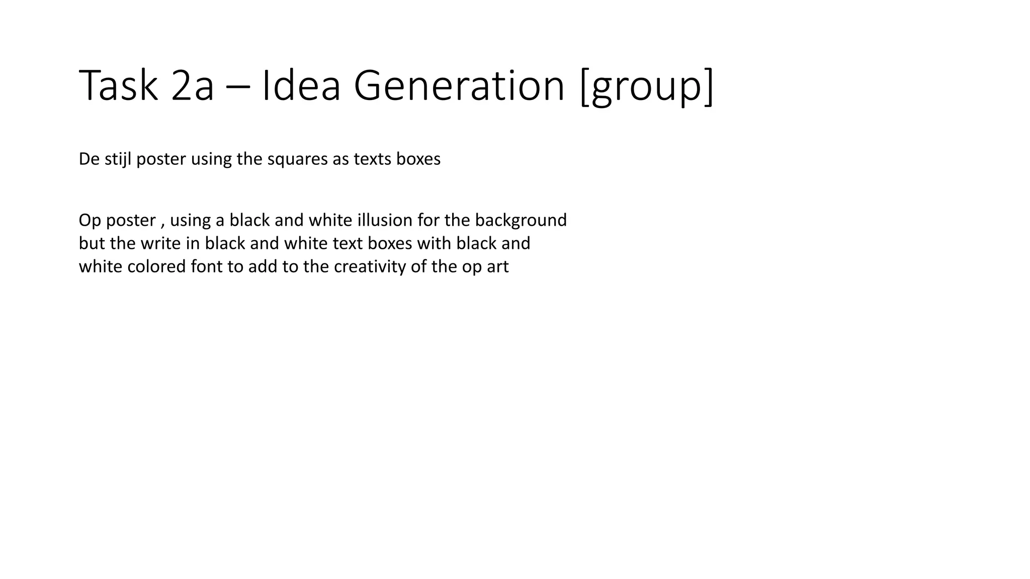 Task 2a – Idea Generation [group]
De stijl poster using the squares as texts boxes
Op poster , using a black and white illusion for the background
but the write in black and white text boxes with black and
white colored font to add to the creativity of the op art
 