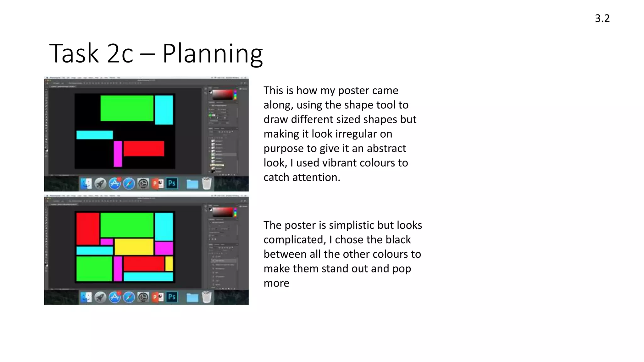 Task 2c – Planning
3.2
This is how my poster came
along, using the shape tool to
draw different sized shapes but
making it look irregular on
purpose to give it an abstract
look, I used vibrant colours to
catch attention.
The poster is simplistic but looks
complicated, I chose the black
between all the other colours to
make them stand out and pop
more
 