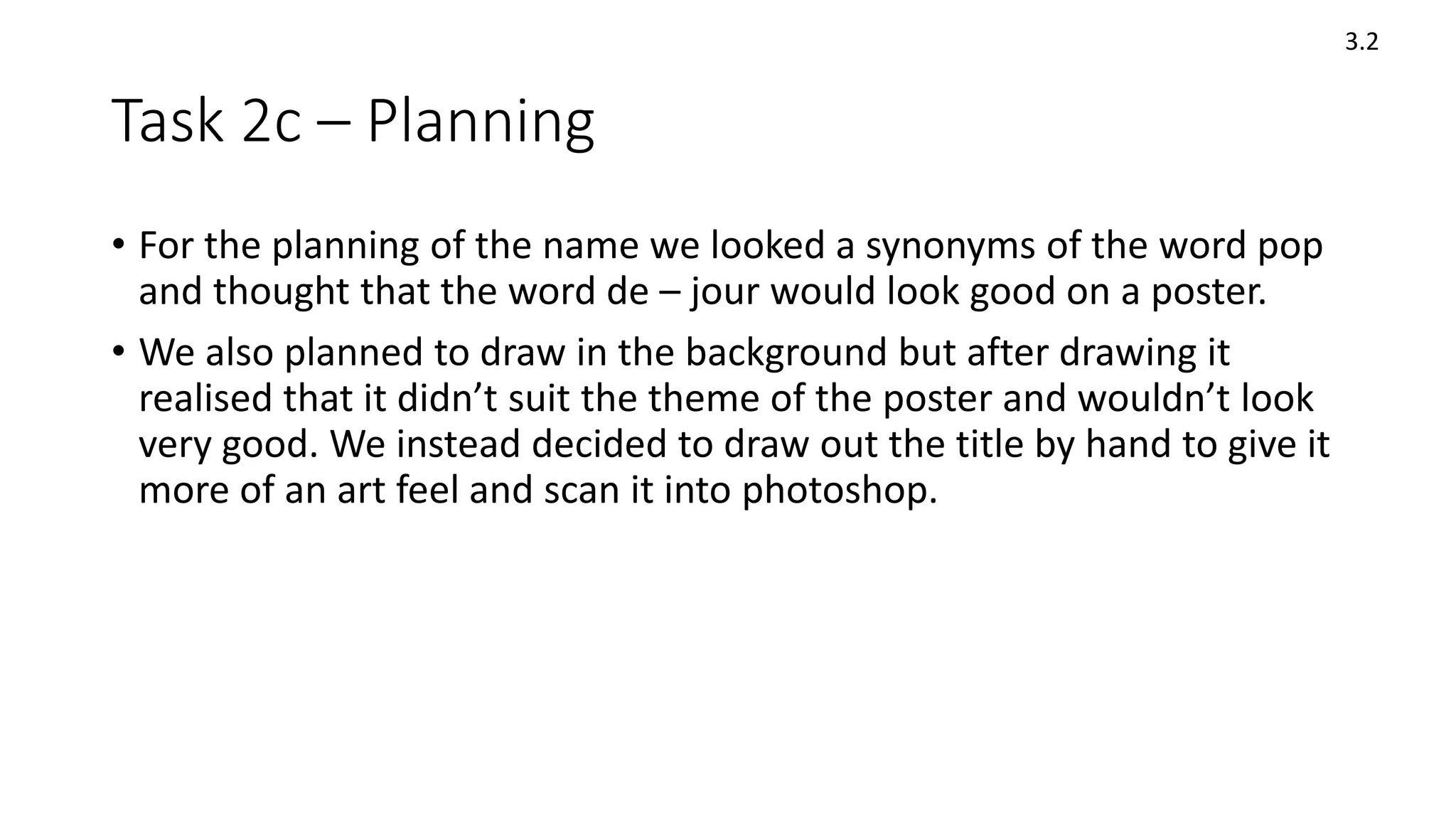 Task 2c – Planning
• For the planning of the name we looked a synonyms of the word pop
and thought that the word de – jour would look good on a poster.
• We also planned to draw in the background but after drawing it
realised that it didn’t suit the theme of the poster and wouldn’t look
very good. We instead decided to draw out the title by hand to give it
more of an art feel and scan it into photoshop.
3.2
 