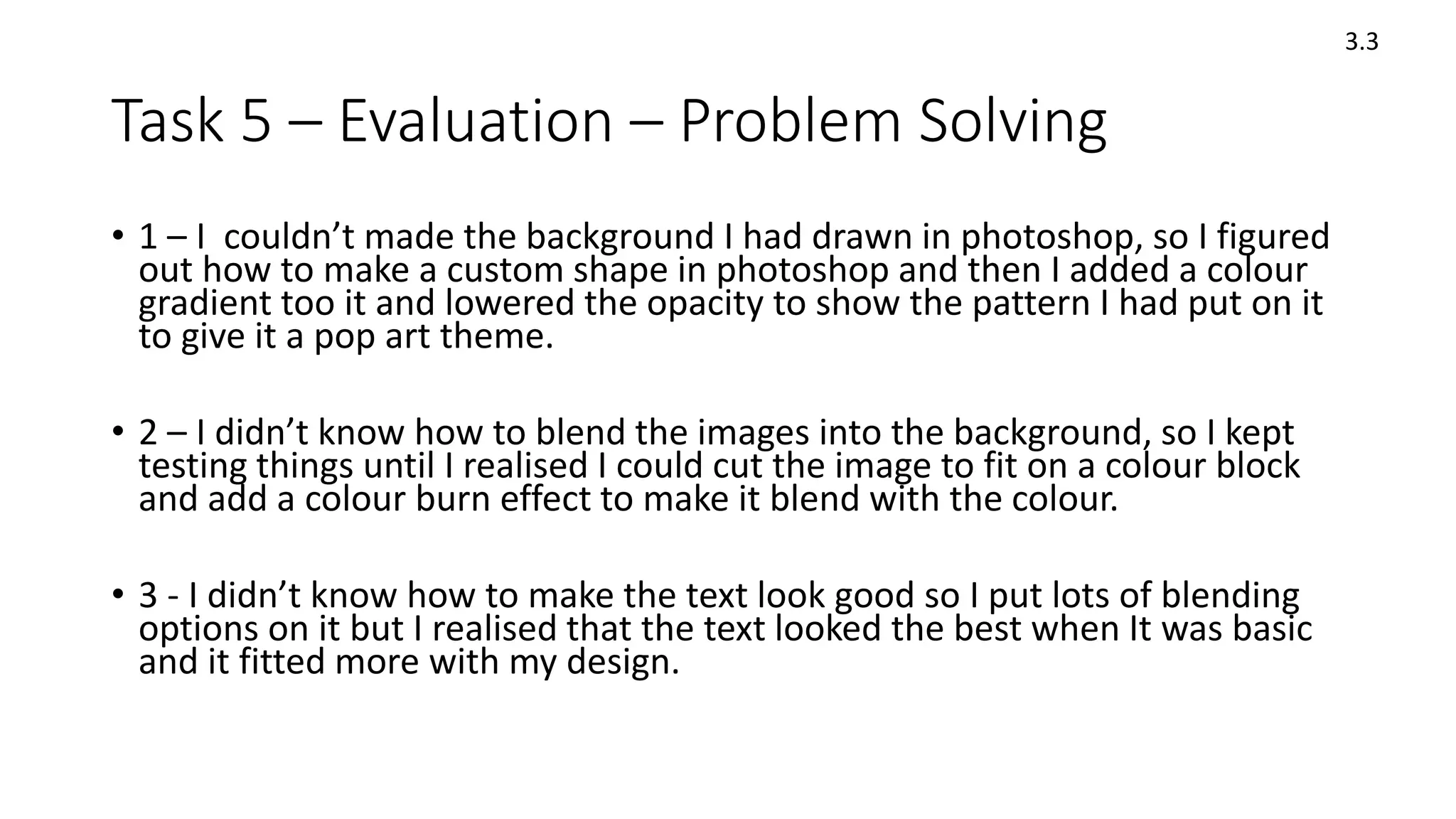 Task 5 – Evaluation – Problem Solving
• 1 – I couldn’t made the background I had drawn in photoshop, so I figured
out how to make a custom shape in photoshop and then I added a colour
gradient too it and lowered the opacity to show the pattern I had put on it
to give it a pop art theme.
• 2 – I didn’t know how to blend the images into the background, so I kept
testing things until I realised I could cut the image to fit on a colour block
and add a colour burn effect to make it blend with the colour.
• 3 - I didn’t know how to make the text look good so I put lots of blending
options on it but I realised that the text looked the best when It was basic
and it fitted more with my design.
3.3
 