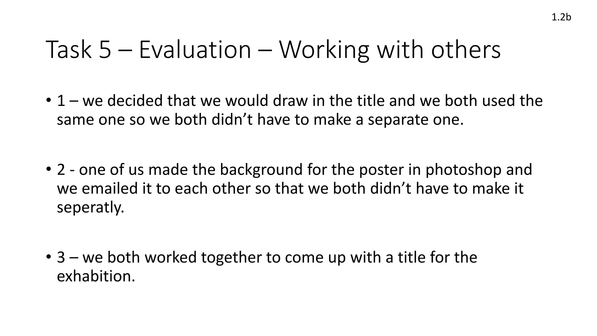 Task 5 – Evaluation – Working with others
• 1 – we decided that we would draw in the title and we both used the
same one so we both didn’t have to make a separate one.
• 2 - one of us made the background for the poster in photoshop and
we emailed it to each other so that we both didn’t have to make it
seperatly.
• 3 – we both worked together to come up with a title for the
exhabition.
1.2b
 