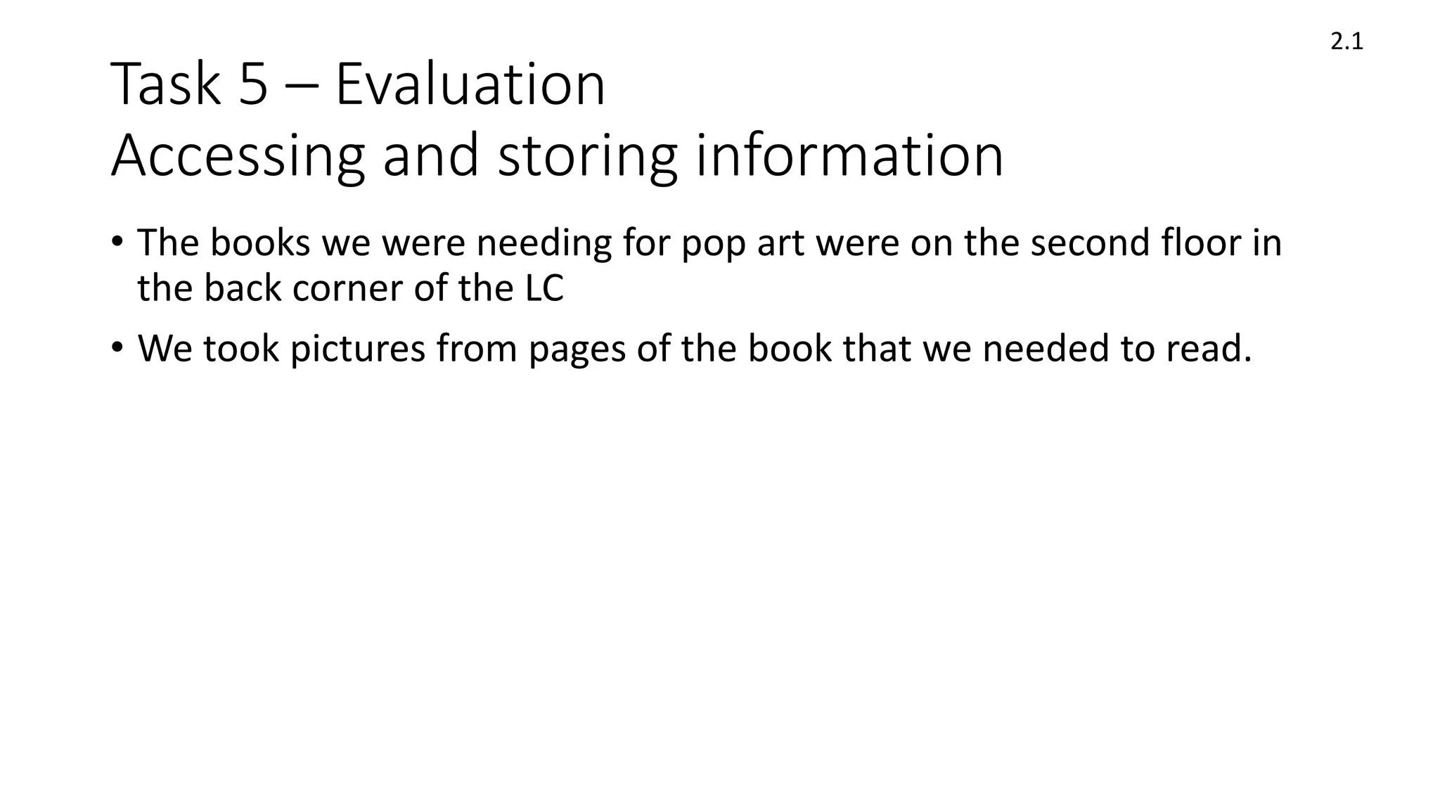 Task 5 – Evaluation
Accessing and storing information
• The books we were needing for pop art were on the second floor in
the back corner of the LC
• We took pictures from pages of the book that we needed to read.
2.1
 