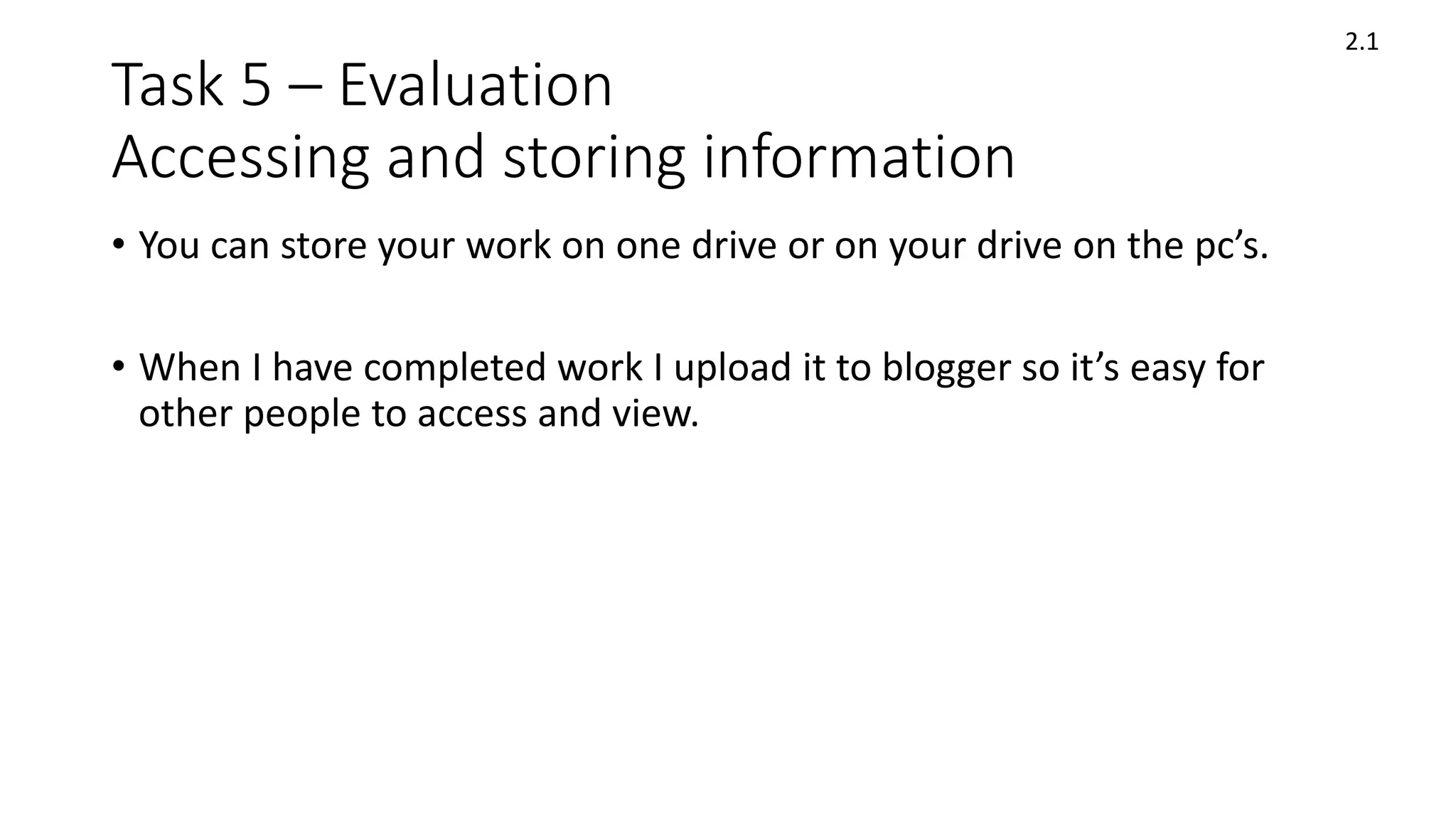 Task 5 – Evaluation
Accessing and storing information
• You can store your work on one drive or on your drive on the pc’s.
• When I have completed work I upload it to blogger so it’s easy for
other people to access and view.
2.1
 