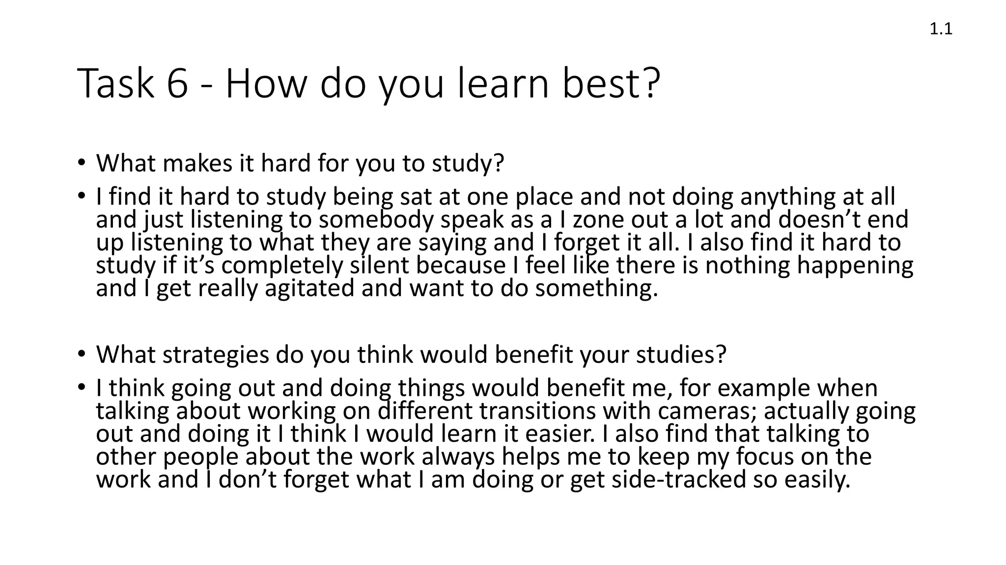 Task 6 - How do you learn best?
• What makes it hard for you to study?
• I find it hard to study being sat at one place and not doing anything at all
and just listening to somebody speak as a I zone out a lot and doesn’t end
up listening to what they are saying and I forget it all. I also find it hard to
study if it’s completely silent because I feel like there is nothing happening
and I get really agitated and want to do something.
• What strategies do you think would benefit your studies?
• I think going out and doing things would benefit me, for example when
talking about working on different transitions with cameras; actually going
out and doing it I think I would learn it easier. I also find that talking to
other people about the work always helps me to keep my focus on the
work and I don’t forget what I am doing or get side-tracked so easily.
1.1
 