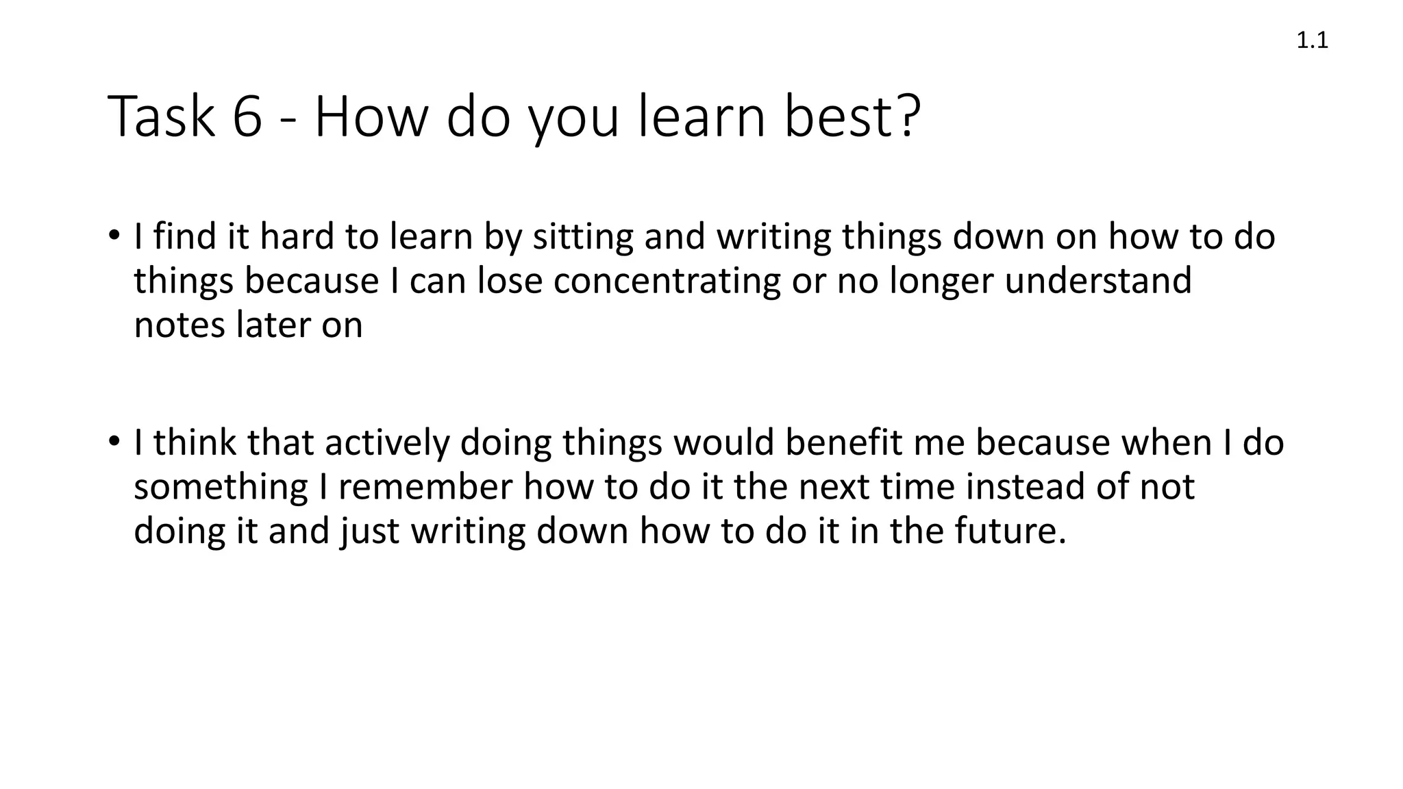 Task 6 - How do you learn best?
• I find it hard to learn by sitting and writing things down on how to do
things because I can lose concentrating or no longer understand
notes later on
• I think that actively doing things would benefit me because when I do
something I remember how to do it the next time instead of not
doing it and just writing down how to do it in the future.
1.1
 