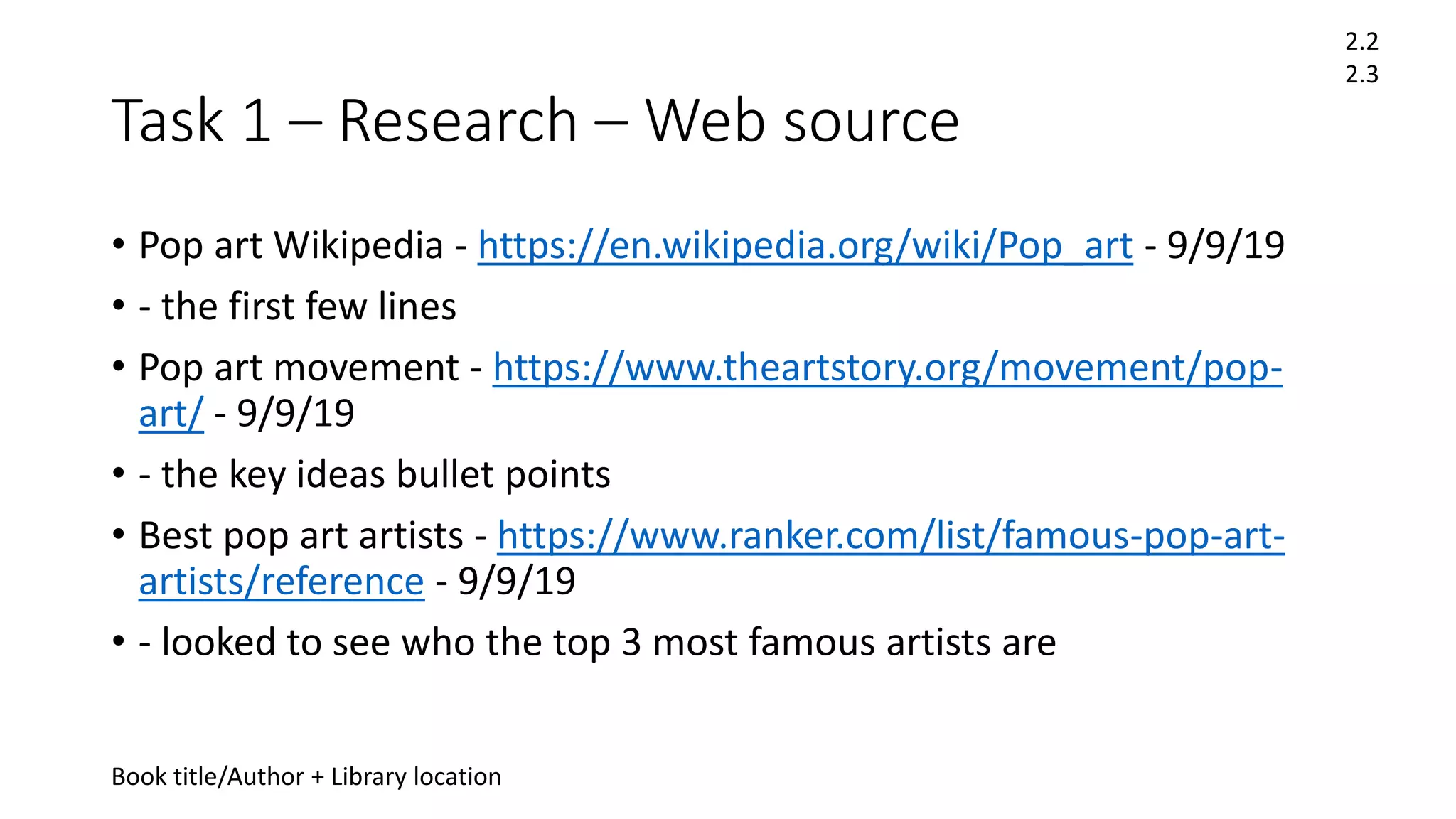 Task 1 – Research – Web source
• Pop art Wikipedia - https://en.wikipedia.org/wiki/Pop_art - 9/9/19
• - the first few lines
• Pop art movement - https://www.theartstory.org/movement/pop-
art/ - 9/9/19
• - the key ideas bullet points
• Best pop art artists - https://www.ranker.com/list/famous-pop-art-
artists/reference - 9/9/19
• - looked to see who the top 3 most famous artists are
2.2
2.3
Book title/Author + Library location
 