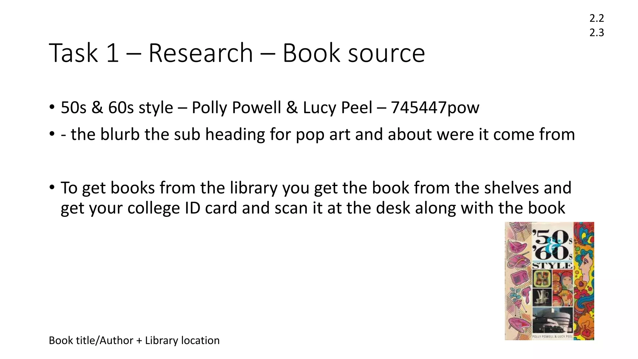 Task 1 – Research – Book source
• 50s & 60s style – Polly Powell & Lucy Peel – 745447pow
• - the blurb the sub heading for pop art and about were it come from
• To get books from the library you get the book from the shelves and
get your college ID card and scan it at the desk along with the book
Book title/Author + Library location
2.2
2.3
 