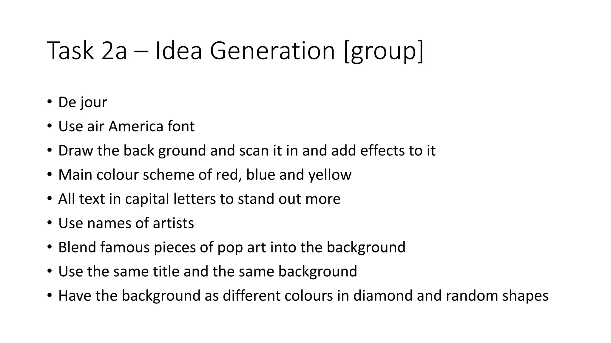 Task 2a – Idea Generation [group]
• De jour
• Use air America font
• Draw the back ground and scan it in and add effects to it
• Main colour scheme of red, blue and yellow
• All text in capital letters to stand out more
• Use names of artists
• Blend famous pieces of pop art into the background
• Use the same title and the same background
• Have the background as different colours in diamond and random shapes
 