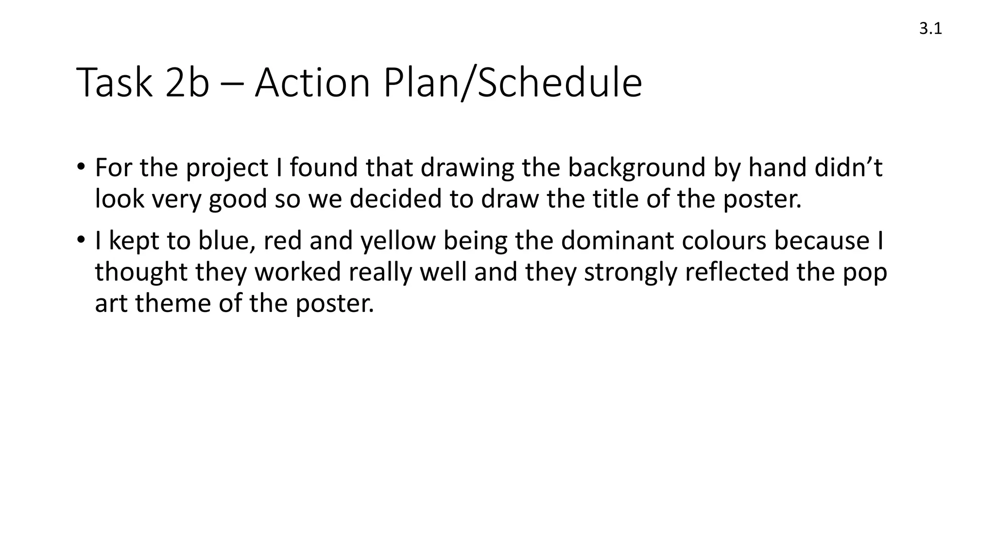 Task 2b – Action Plan/Schedule
3.1
• For the project I found that drawing the background by hand didn’t
look very good so we decided to draw the title of the poster.
• I kept to blue, red and yellow being the dominant colours because I
thought they worked really well and they strongly reflected the pop
art theme of the poster.
 