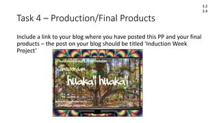 Task 4 – Production/Final Products
Include a link to your blog where you have posted this PP and your final
products – the post on your blog should be titled ‘Induction Week
Project’
3.2
3.4
 
