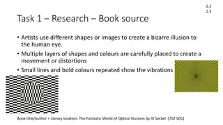 Task 1 – Research – Book source
• Artists use different shapes or images to create a bizarre illusion to
the human eye.
• Multiple layers of shapes and colours are carefully placed to create a
movement or distortions
• Small lines and bold colours repeated show the vibrations
Book title/Author + Library location: The Fantastic World of Optical Illusions by Al Seckel (702 SEG)
2.2
2.3
 