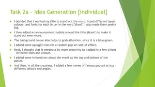 Task 2a – Idea Generation [individual]
 I decided that I wanted my title to stand out the most. I used different layers,
colours, and fonts for each letter in the word 'blam!'. I also made them pretty
big.
 I then added an announcement bubble around the title (blam!) to make it
stand out even more.
 The background colour also helps to grab attention, since it is a blue-green.
 I added some squiggly lines for a random pop art sort-of effect.
 Next, I thought that it needed a bit more creativity so I added in a few cirlces
– different sizes and colours.
 I added some information about the event at the top and bottom of the
poster.
 And then, in all the craziness, I added a few names of famous pop art artists –
different colours and angles.
 