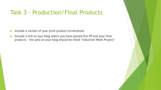 Task 3 – Production/Final Products
 Include a version of your print product/screenshots
 Include a link to your blog where you have posted this PP and your final
products – the post on your blog should be titled ‘Induction Week Project’
 
