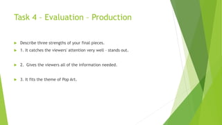 Task 4 – Evaluation – Production
 Describe three strengths of your final pieces.
 1. It catches the viewers' attention very well – stands out.
 2. Gives the viewers all of the information needed.
 3. It fits the theme of Pop Art.
 