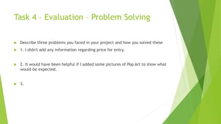 Task 4 – Evaluation – Problem Solving
 Describe three problems you faced in your project and how you solved these
 1. I didn't add any information regarding price for entry.
 2. It would have been helpful if I added some pictures of Pop Art to show what
would be expected.
 3.
 