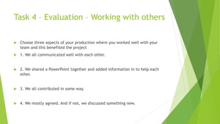 Task 4 – Evaluation – Working with others
 Choose three aspects of your production where you worked well with your
team and this benefited the project
 1. We all communicated well with each other.
 2. We shared a PowerPoint together and added information in to help each
other.
 3. We all contributed in some way.
 4. We mostly agreed. And if not, we discussed something new.
 