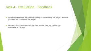 Task 4 – Evaluation - Feedback
 Discuss the feedback you received from your tutor during the project and how
you used this to improve the project
 I future I should work hard all the time, so that I am not rushing the
evaluation at the end.
 