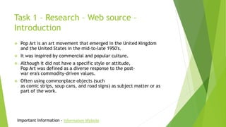 Task 1 – Research – Web source –
Introduction
 Pop Art is an art movement that emerged in the United Kingdom
and the United States in the mid-to-late 1950's.
 It was inspired by commercial and popular culture.
 Although it did not have a specific style or attitude,
Pop Art was defined as a diverse response to the post-
war era's commodity-driven values.
 Often using commonplace objects (such
as comic strips, soup cans, and road signs) as subject matter or as
part of the work.
Important Information - Information Website
 
