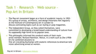 Task 1 – Research – Web source -
Pop Art In Britain
 The Pop Art movement began as a form of academic inquiry. In 1952-
55 a group of artists, architects, and design historians met regularly
at the Institute of Contemporary Art in London to
discuss contrasting topics such as car styling or pulp magazines.
 The Independent Group, as they called themselves, were
committed to developing a broad-based understanding of culture from
its supposedly high forms to its popular ones.
 This philosophy informed the cerebral works of their main
artist member, Richard Hamilton. Hence, in a work such as $he (1958-
61) he combined allusions to
fine art (recalling Duchamp) with esoteric references to American tele
vision advertising aimed at women.
Pop Art In Britain - Information Website
 
